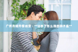 广州市婚外情调查：**分手了怎么挽回狮子座**
