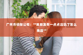 广州市侦探公司：**男朋友有一点点出轨了怎么挽回**
