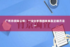 广州市侦探公司:**没分手挽回男朋友正确方法** 广州市侦探公司:**没分手挽回男朋友正确方法**