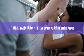 广州市私家侦探：什么时候可以挽回婚姻呢
