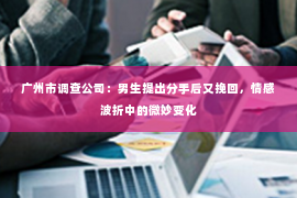 广州市调查公司：男生提出分手后又挽回，情感波折中的微妙变化