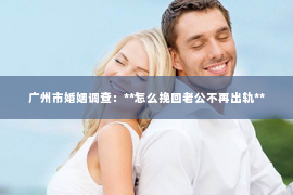 广州市婚姻调查：**怎么挽回老公不再出轨**