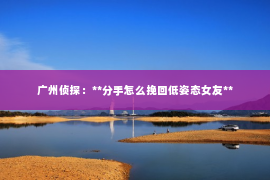 广州侦探：**分手怎么挽回低姿态女友**