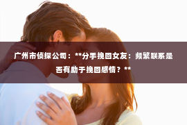 广州市侦探公司：**分手挽回女友：频繁联系是否有助于挽回感情？**