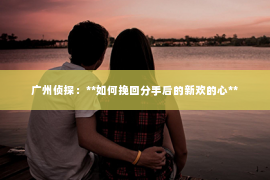 广州侦探：**如何挽回分手后的新欢的心**