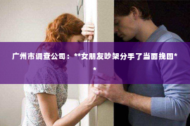 广州市调查公司：**女朋友吵架分手了当面挽回**