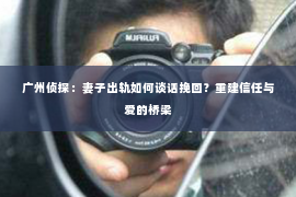 广州侦探:妻子出轨如何谈话挽回?重建信任与爱的桥梁 广州侦探:妻子出轨如何谈话挽回?重建信任与爱的桥梁