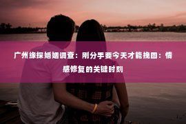广州缘探婚姻调查：刚分手要今天才能挽回：情感修复的关键时刻