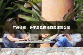 广州侦探：分手后见面挽回应该怎么做