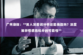 广州缘探：**男人哭着说分手还能挽回吗？深度解析情感危机中的可能性**