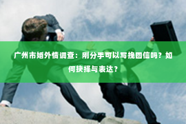 广州市婚外情调查：刚分手可以写挽回信吗？如何抉择与表达？