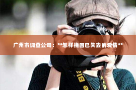广州市调查公司:**怎样挽回已失去的爱情** 广州市调查公司:**怎样挽回已失去的爱情**