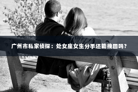 广州市私家侦探:处女座女生分手还能挽回吗? 广州市私家侦探:处女座女生分手还能挽回吗?