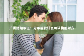 广州婚姻取证：分手后发什么可以挽回对方