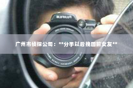 广州市侦探公司:**分手以后挽回前女友** 广州市侦探公司:**分手以后挽回前女友**