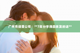 广州市调查公司：**7年分手挽回男友的话**