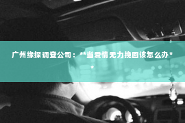 广州缘探调查公司:**当爱情无力挽回该怎么办** 广州缘探调查公司:**当爱情无力挽回该怎么办**