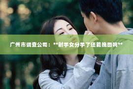 广州市调查公司:**射手女分手了还能挽回吗** 广州市调查公司:**射手女分手了还能挽回吗**