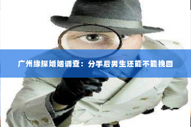 广州缘探婚姻调查:分手后男生还能不能挽回 广州缘探婚姻调查:分手后男生还能不能挽回