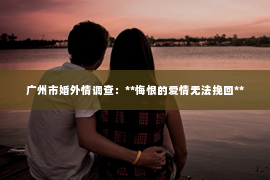 广州市婚外情调查:**悔恨的爱情无法挽回** 广州市婚外情调查:**悔恨的爱情无法挽回**