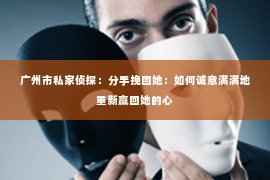 广州市私家侦探:分手挽回她:如何诚意满满地重新赢回她的心 广州市私家侦探:分手挽回她:如何诚意满满地重新赢回她的心