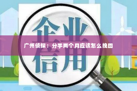 广州侦探:分手两个月应该怎么挽回 广州侦探:分手两个月应该怎么挽回