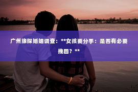 广州缘探婚姻调查:**女孩要分手:是否有必要挽回?** 广州缘探婚姻调查:**女孩要分手:是否有必要挽回?**