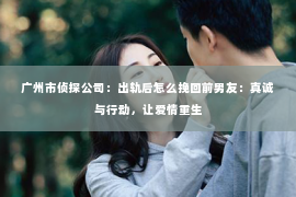 广州市侦探公司：出轨后怎么挽回前男友：真诚与行动，让爱情重生