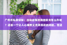 广州市私家侦探:出轨后悔想挽回前夫怎么办呢?这是一个让人心痛而又充满挑战的问题。在这个充满变数的世界里,我们每个人都会面临各种各样的困境。今天,就让我们一起来探讨一下,当面对出轨后的后悔,如何挽回前夫的心。 广州市私家侦探:出轨后悔想挽回前夫怎么办呢?这是一个让人心痛而又充满挑战的问题。在这个充满变数的世界里,我们每个人都会面临各种各样的困境。今天,就让我们一起来探讨一下,当面对出轨后的后悔,如何挽回前夫的心。