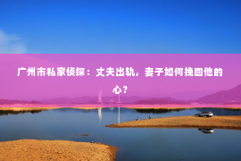广州市私家侦探：丈夫出轨，妻子如何挽回他的心？