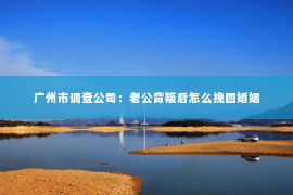 广州市调查公司：老公背叛后怎么挽回婚姻