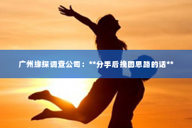 广州缘探调查公司:**分手后挽回思路的话** 广州缘探调查公司:**分手后挽回思路的话**