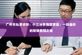 广州市私家侦探：小三分手挽回家庭：一段曲折的婚姻救赎之路