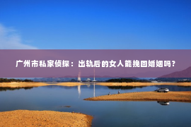 广州市私家侦探：出轨后的女人能挽回婚姻吗？