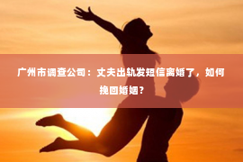广州市调查公司：丈夫出轨发短信离婚了，如何挽回婚姻？