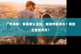 广州侦探：安徽老公出轨，婚姻何去何从？挽回之路在何方？