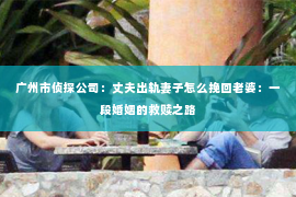 广州市侦探公司:丈夫出轨妻子怎么挽回老婆:一段婚姻的救赎之路 广州市侦探公司:丈夫出轨妻子怎么挽回老婆:一段婚姻的救赎之路
