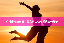 广州市婚姻调查：前女友出轨可以挽回吗知乎