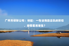 广州市侦探公司：标题：一句话挽回出轨的前任，爱情能否重生？