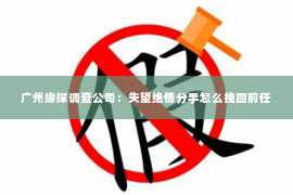 广州缘探调查公司：失望绝情分手怎么挽回前任