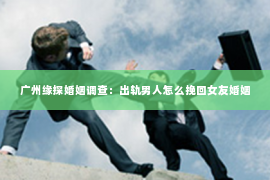 广州缘探婚姻调查:出轨男人怎么挽回女友婚姻 广州缘探婚姻调查:出轨男人怎么挽回女友婚姻