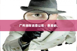 广州缘探调查公司:亲爱的, 广州缘探调查公司:亲爱的,
