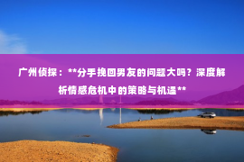 广州侦探：**分手挽回男友的问题大吗？深度解析情感危机中的策略与机遇**