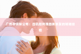 广州市侦探公司：出轨如何挽回男朋友的婚姻经验