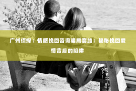 广州侦探:情感挽回咨询骗局套路:揭秘挽回爱情背后的陷阱 广州侦探:情感挽回咨询骗局套路:揭秘挽回爱情背后的陷阱