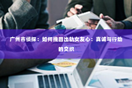 广州市侦探：如何挽回出轨女友心：真诚与行动的交织