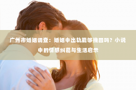 广州市婚姻调查：婚姻中出轨能够挽回吗？小说中的情感纠葛与生活启示