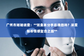 广州市婚姻调查：**双鱼男分手后挽回吗？深度解析情感复合之路**