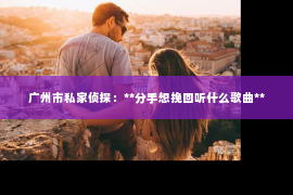 广州市私家侦探:**分手想挽回听什么歌曲** 广州市私家侦探:**分手想挽回听什么歌曲**
