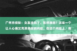 广州市侦探：女友出轨了，怎样挽回？这是一个让人心痛又充满挑战的问题。在这个问题上，我并不是一个情感专家，但我可以分享一些我在实践中总结的经验和看法。